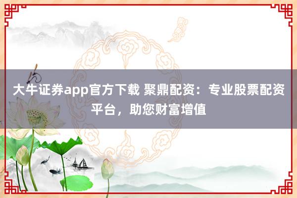 大牛证券app官方下载 聚鼎配资：专业股票配资平台，助您财富增值