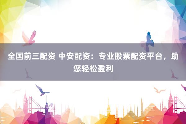 全国前三配资 中安配资：专业股票配资平台，助您轻松盈利
