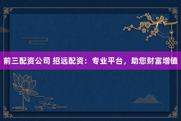 前三配资公司 招远配资：专业平台，助您财富增值