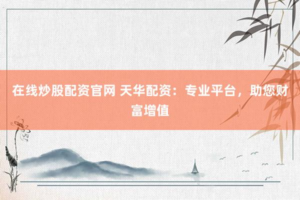 在线炒股配资官网 天华配资：专业平台，助您财富增值