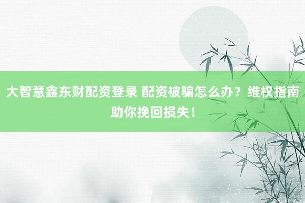 大智慧鑫东财配资登录 配资被骗怎么办？维权指南助你挽回损失！