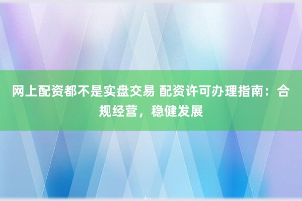 网上配资都不是实盘交易 配资许可办理指南：合规经营，稳健发展