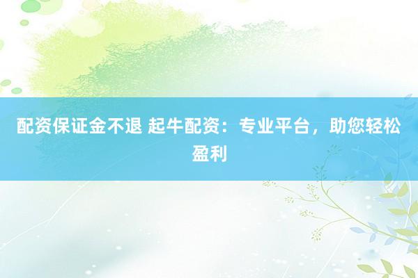 配资保证金不退 起牛配资：专业平台，助您轻松盈利