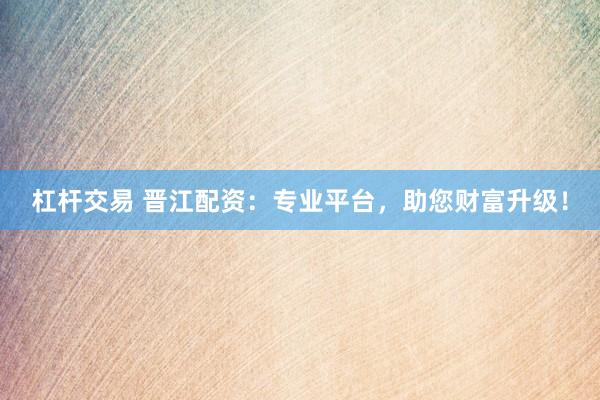 杠杆交易 晋江配资：专业平台，助您财富升级！