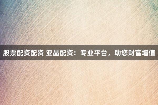 股票配资配资 亚晶配资：专业平台，助您财富增值