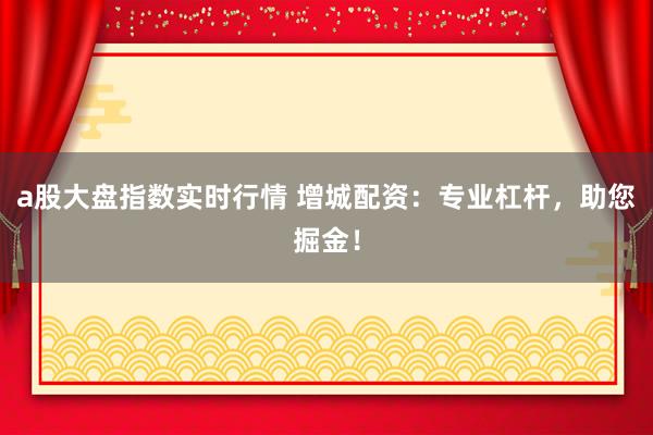 a股大盘指数实时行情 增城配资：专业杠杆，助您掘金！