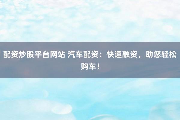 配资炒股平台网站 汽车配资：快速融资，助您轻松购车！