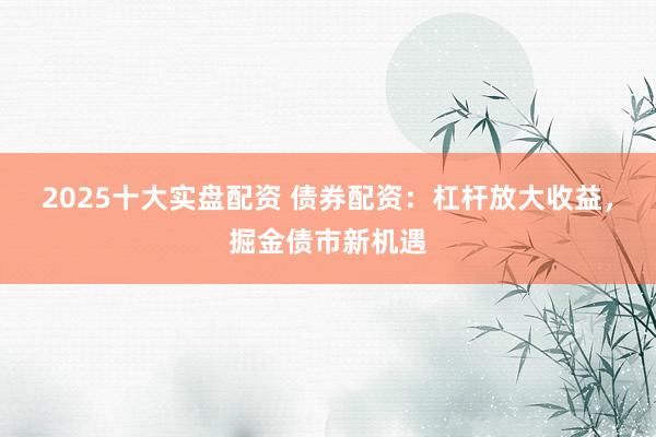 2025十大实盘配资 债券配资：杠杆放大收益，掘金债市新机遇