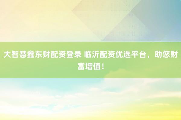 大智慧鑫东财配资登录 临沂配资优选平台，助您财富增值！