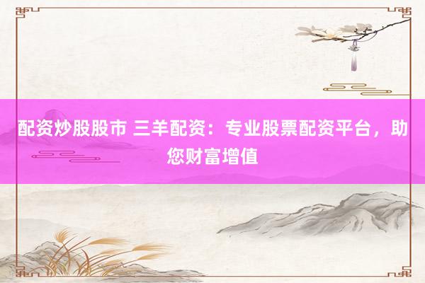 配资炒股股市 三羊配资：专业股票配资平台，助您财富增值
