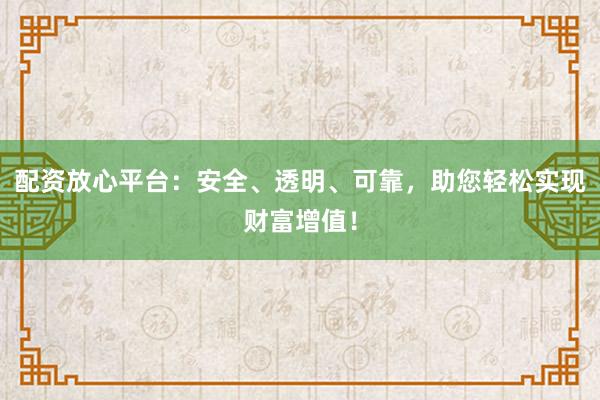 配资放心平台：安全、透明、可靠，助您轻松实现财富增值！