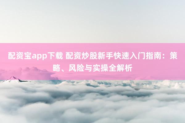 配资宝app下载 配资炒股新手快速入门指南：策略、风险与实操全解析