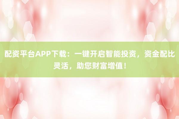配资平台APP下载：一键开启智能投资，资金配比灵活，助您财富增值！