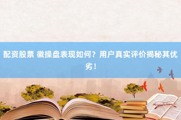 配资股票 徽操盘表现如何？用户真实评价揭秘其优劣！