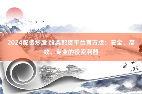 2024配资炒股 股票配资平台官方版：安全、高效、专业的投资利器