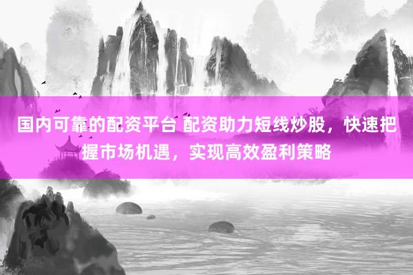 国内可靠的配资平台 配资助力短线炒股，快速把握市场机遇，实现高效盈利策略