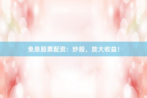免息股票配资：炒股，放大收益！