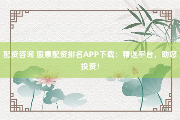 配资咨询 股票配资排名APP下载：精选平台，助您投资！