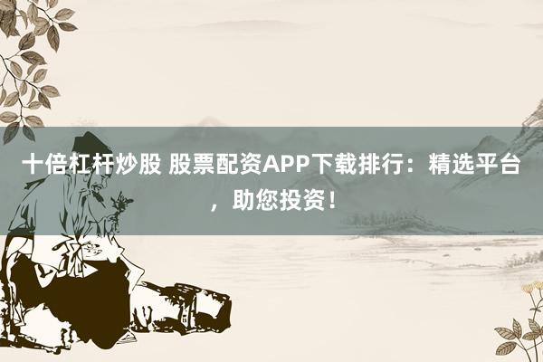 十倍杠杆炒股 股票配资APP下载排行：精选平台，助您投资！