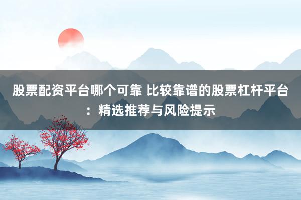 股票配资平台哪个可靠 比较靠谱的股票杠杆平台：精选推荐与风险提示