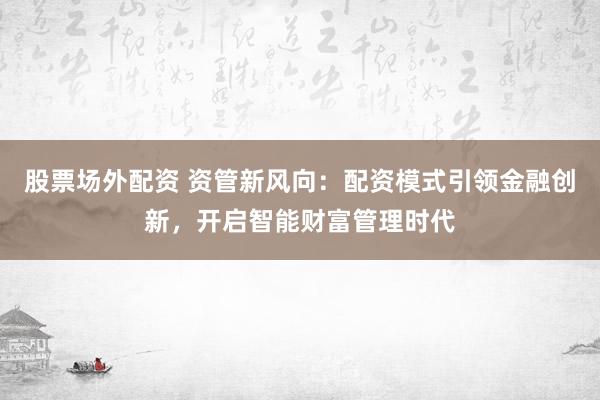 股票场外配资 资管新风向：配资模式引领金融创新，开启智能财富管理时代