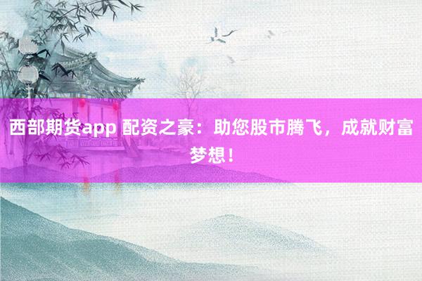 西部期货app 配资之豪：助您股市腾飞，成就财富梦想！