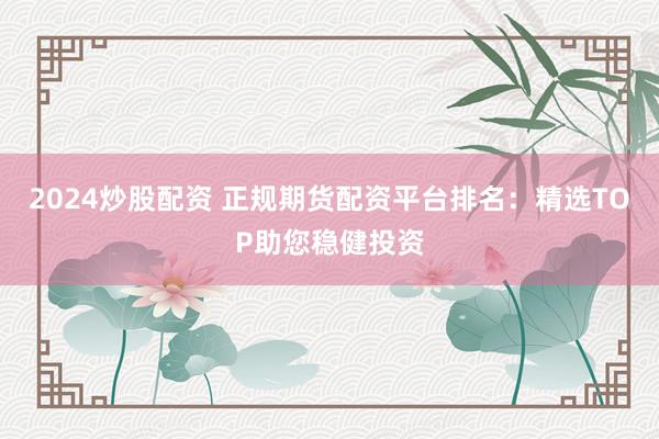 2024炒股配资 正规期货配资平台排名:精选TOP助您稳健投资