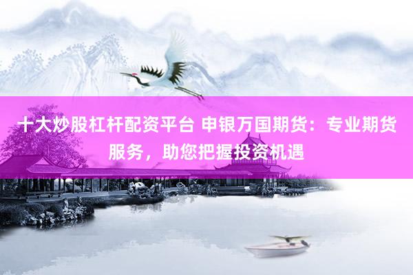 十大炒股杠杆配资平台 申银万国期货：专业期货服务，助您把握投资机遇