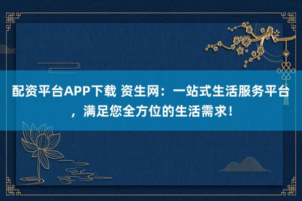 配资平台APP下载 资生网:一站式生活服务平台,满足您全方位的生活需求!