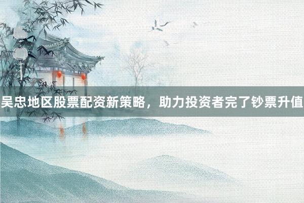 吴忠地区股票配资新策略，助力投资者完了钞票升值