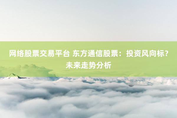 网络股票交易平台 东方通信股票：投资风向标？未来走势分析