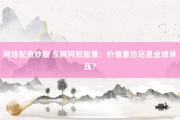 网络配资炒股 东阿阿胶股票：价值重估还是业绩承压？