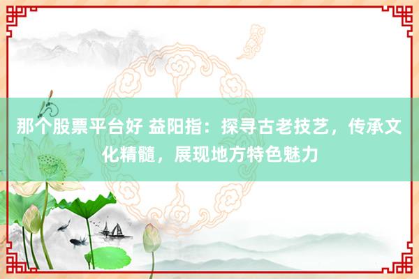 那个股票平台好 益阳指：探寻古老技艺，传承文化精髓，展现地方特色魅力