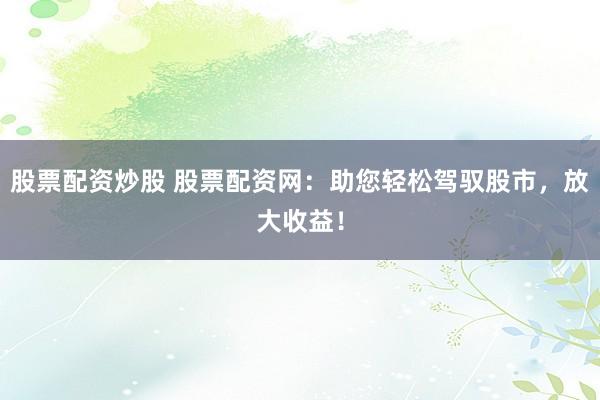 股票配资炒股 股票配资网：助您轻松驾驭股市，放大收益！