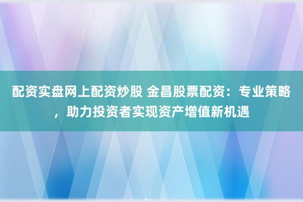 配资实盘网上配资炒股 金昌股票配资：专业策略，助力投资者实现资产增值新机遇