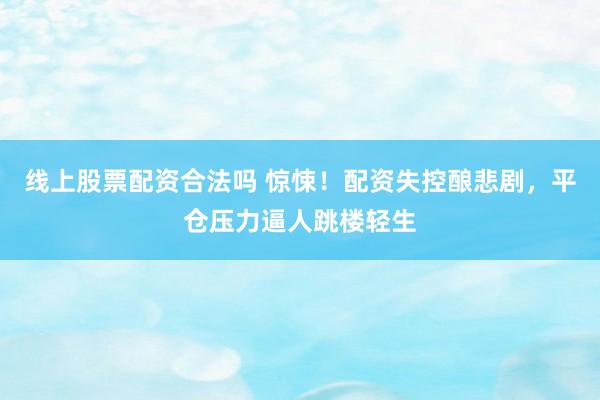 线上股票配资合法吗 惊悚!配资失控酿悲剧,平仓压力逼人跳楼轻生
