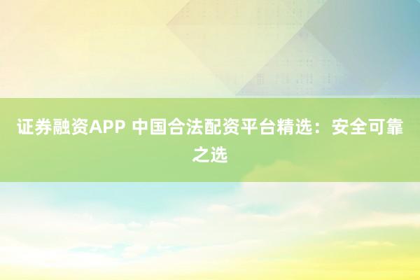 证券融资APP 中国合法配资平台精选：安全可靠之选