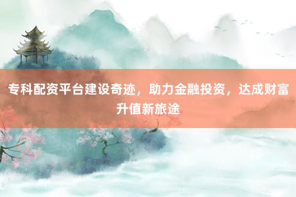 专科配资平台建设奇迹,助力金融投资,达成财富升值新旅途