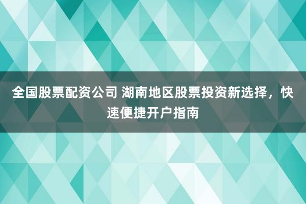 全国股票配资公司 湖南地区股票投资新选择，快速便捷开户指南