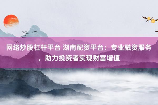 网络炒股杠杆平台 湖南配资平台：专业融资服务，助力投资者实现财富增值