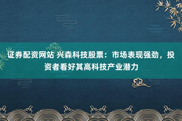 证券配资网站 兴森科技股票:市场表现强劲,投资者看好其高科技产业潜力