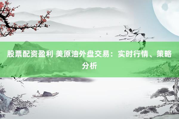 股票配资盈利 美原油外盘交易：实时行情、策略分析