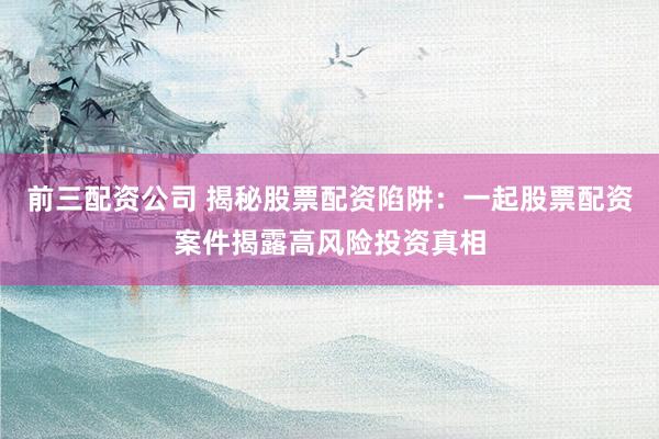 前三配资公司 揭秘股票配资陷阱：一起股票配资案件揭露高风险投资真相