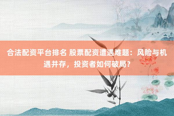 合法配资平台排名 股票配资遭遇难题：风险与机遇并存，投资者如何破局？