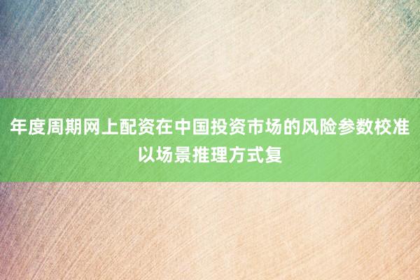 年度周期网上配资在中国投资市场的风险参数校准以场景推理方式复