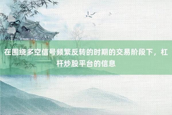在围绕多空信号频繁反转的时期的交易阶段下，杠杆炒股平台的信息