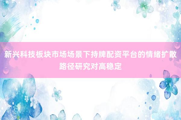 新兴科技板块市场场景下持牌配资平台的情绪扩散路径研究对高稳定