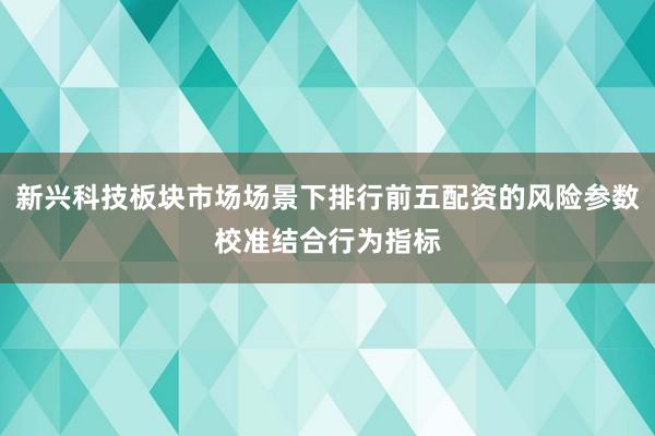 新兴科技板块市场场景下排行前五配资的风险参数校准结合行为指标