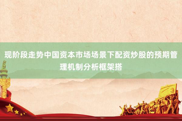 现阶段走势中国资本市场场景下配资炒股的预期管理机制分析框架搭