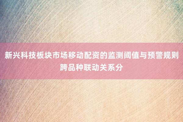 新兴科技板块市场移动配资的监测阈值与预警规则跨品种联动关系分